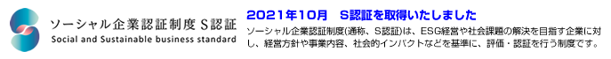 ソーシャル企業認証制度S認証 2021年10月 S認証を取得いたしました ソーシャル企業認証制度(S認証)は、ESG経営や社会的価値を創出する企業活動と、業績向上や事業成長、社会的インパクトなどを両立させ、企業・社会・環境・統治などの側面から評価・認証する制度です。